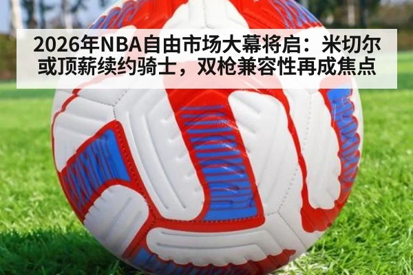 2026年NBA自由市场大幕将启:米切尔或顶薪续约骑士,双枪兼容性再成焦点