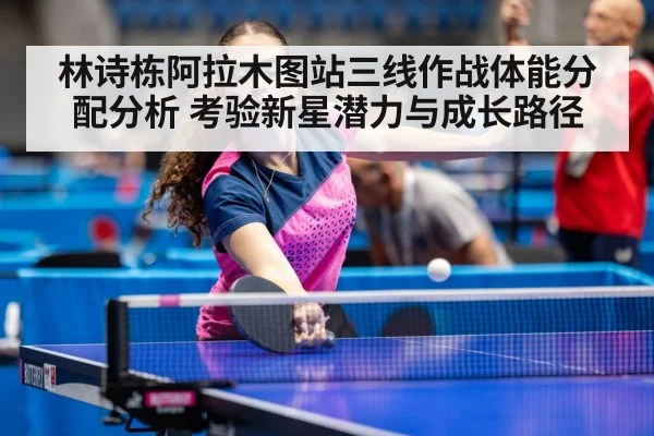 林诗栋阿拉木图站三线作战体能分配分析 考验新星潜力与成长路径