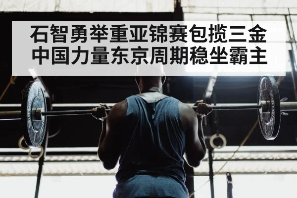 石智勇举重亚锦赛包揽三金 中国力量东京周期稳坐霸主