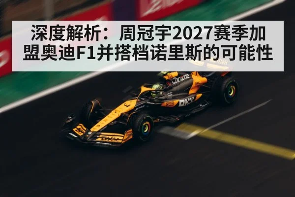 深度解析:周冠宇2027赛季加盟奥迪F1并搭档诺里斯的可能性